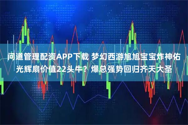 问道管理配资APP下载 梦幻西游旭旭宝宝炸神佑光辉扇价值22头牛？爆总强势回归齐天大圣