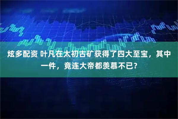 炫多配资 叶凡在太初古矿获得了四大至宝，其中一件，竟连大帝都羡慕不已？
