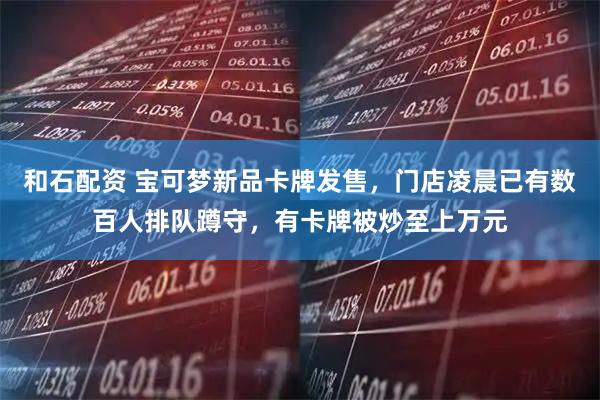 和石配资 宝可梦新品卡牌发售，门店凌晨已有数百人排队蹲守，有卡牌被炒至上万元