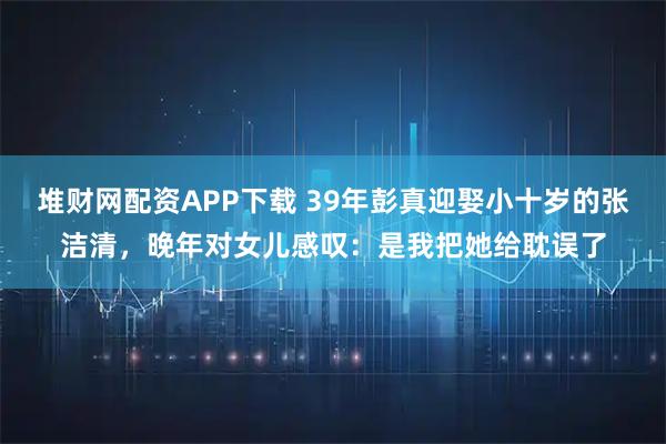 堆财网配资APP下载 39年彭真迎娶小十岁的张洁清，晚年对女儿感叹：是我把她给耽误了