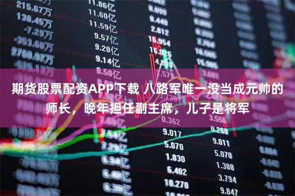 期货股票配资APP下载 八路军唯一没当成元帅的师长，晚年担任副主席，儿子是将军