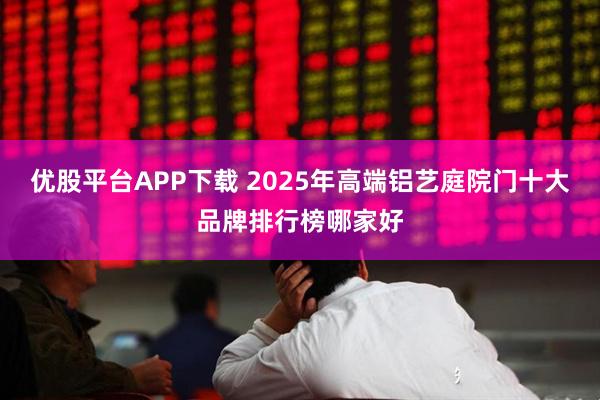 优股平台APP下载 2025年高端铝艺庭院门十大品牌排行榜哪家好