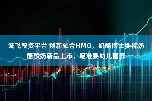 诚飞配资平台 创新融合HMO，奶酪博士婴标奶酪酸奶新品上市，瞄准婴幼儿营养
