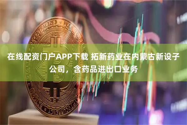 在线配资门户APP下载 拓新药业在内蒙古新设子公司，含药品进出口业务