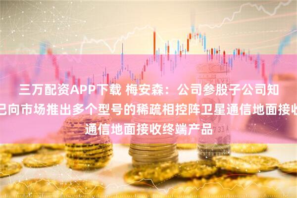 三万配资APP下载 梅安森：公司参股子公司知与行目前已向市场推出多个型号的稀疏相控阵卫星通信地面接收终端产品