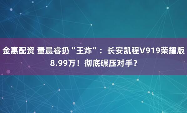 金惠配资 董晨睿扔“王炸”：长安凯程V919荣耀版8.99万！彻底碾压对手？