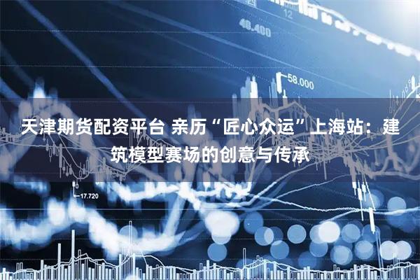 天津期货配资平台 亲历“匠心众运”上海站：建筑模型赛场的创意与传承