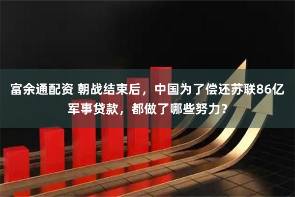 富余通配资 朝战结束后，中国为了偿还苏联86亿军事贷款，都做了哪些努力？