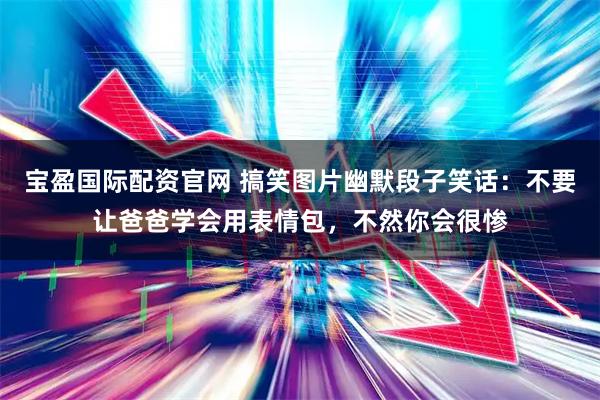 宝盈国际配资官网 搞笑图片幽默段子笑话：不要让爸爸学会用表情包，不然你会很惨