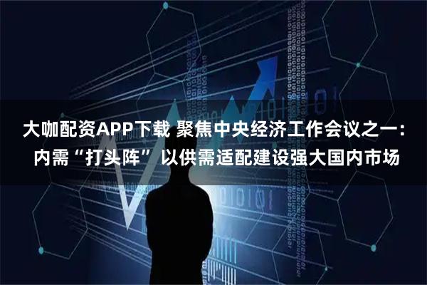 大咖配资APP下载 聚焦中央经济工作会议之一： 内需“打头阵” 以供需适配建设强大国内市场