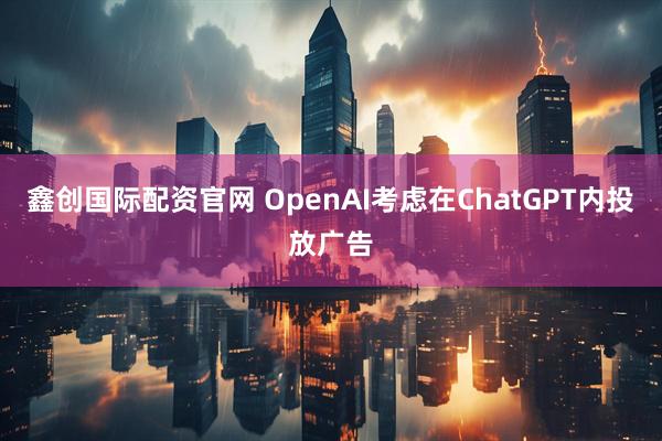 鑫创国际配资官网 OpenAI考虑在ChatGPT内投放广告