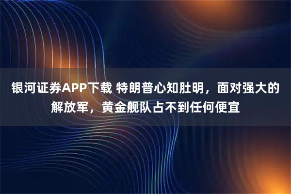 银河证券APP下载 特朗普心知肚明，面对强大的解放军，黄金舰队占不到任何便宜