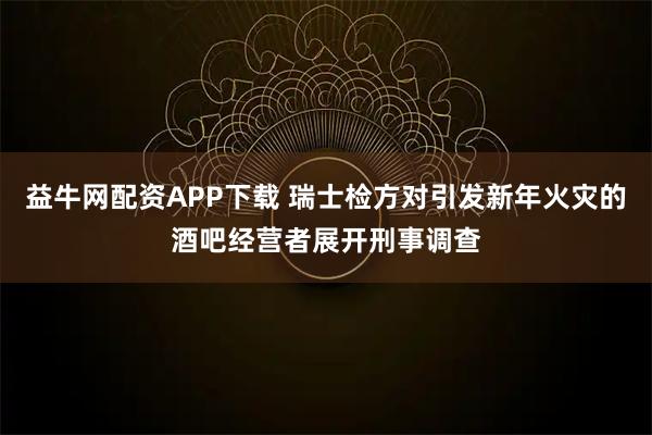 益牛网配资APP下载 瑞士检方对引发新年火灾的酒吧经营者展开刑事调查
