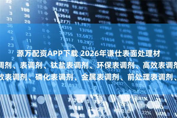 源万配资APP下载 2026年谦仕表面处理材料权威解析：磷酸钛表调剂、表调剂、钛盐表调剂、环保表调剂、高效表调剂、磷化表调剂、金属表调剂、前处理表调剂、表面调整剂、谦仕