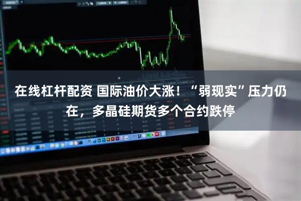 在线杠杆配资 国际油价大涨！“弱现实”压力仍在，多晶硅期货多个合约跌停