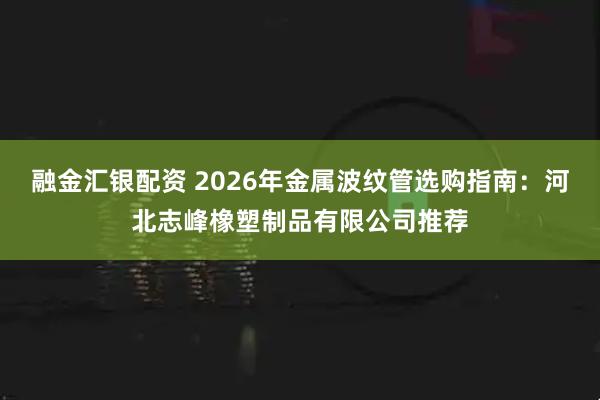 融金汇银配资 2026年金属波纹管选购指南：河北志峰橡塑制品有限公司推荐