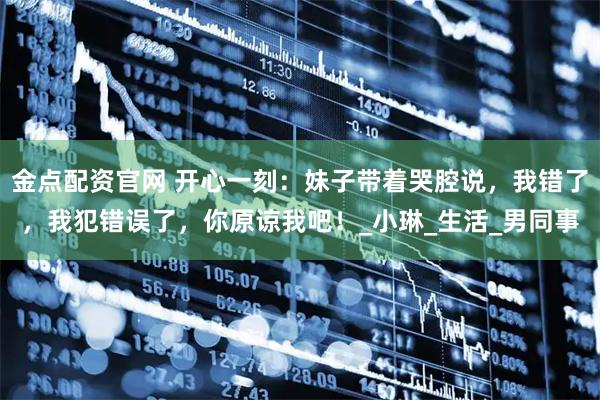 金点配资官网 开心一刻：妹子带着哭腔说，我错了，我犯错误了，你原谅我吧！_小琳_生活_男同事