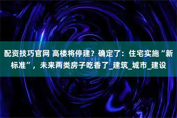 配资技巧官网 高楼将停建？确定了：住宅实施“新标准”，未来两类房子吃香了_建筑_城市_建设