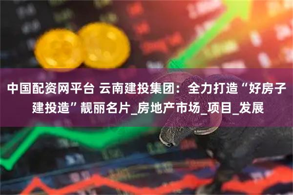 中国配资网平台 云南建投集团：全力打造“好房子 建投造”靓丽名片_房地产市场_项目_发展