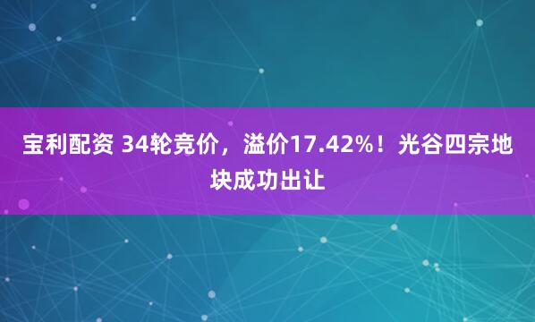 宝利配资 34轮竞价，溢价17.42%！光谷四宗地块成功出让