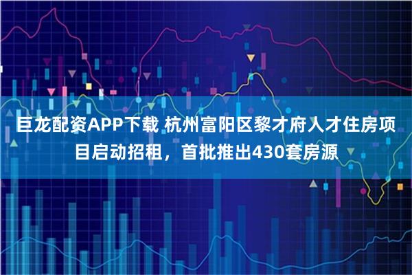 巨龙配资APP下载 杭州富阳区黎才府人才住房项目启动招租，首批推出430套房源
