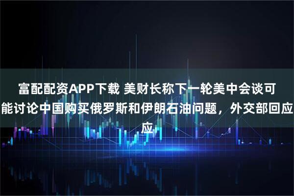 富配配资APP下载 美财长称下一轮美中会谈可能讨论中国购买俄罗斯和伊朗石油问题，外交部回应