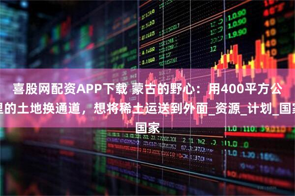 喜股网配资APP下载 蒙古的野心：用400平方公里的土地换通道，想将稀土运送到外面_资源_计划_国家