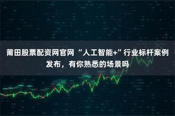 莆田股票配资网官网 “人工智能+”行业标杆案例发布，有你熟悉的场景吗