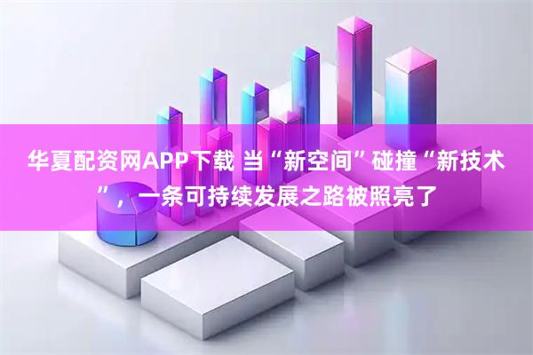 华夏配资网APP下载 当“新空间”碰撞“新技术”，一条可持续发展之路被照亮了