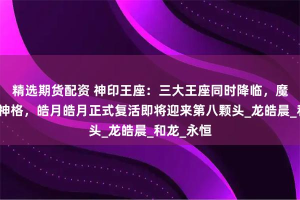 精选期货配资 神印王座：三大王座同时降临，魔神皇获取神格，皓月皓月正式复活即将迎来第八颗头_龙皓晨_和龙_永恒