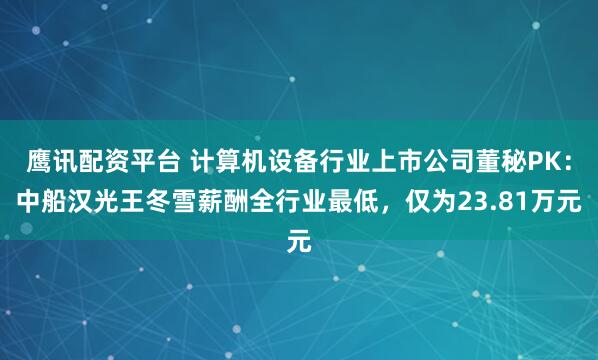 鹰讯配资平台 计算机设备行业上市公司董秘PK：中船汉光王冬雪薪酬全行业最低，仅为23.81万元