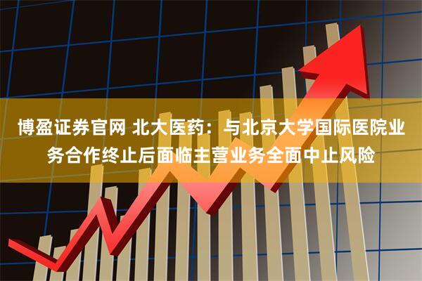 博盈证券官网 北大医药：与北京大学国际医院业务合作终止后面临主营业务全面中止风险
