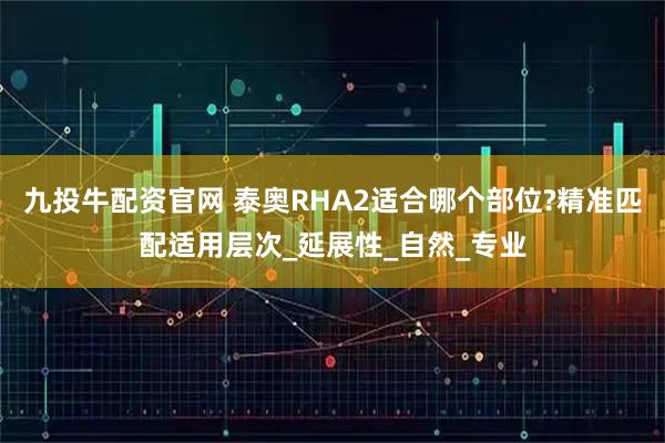 九投牛配资官网 泰奥RHA2适合哪个部位?精准匹配适用层次_延展性_自然_专业
