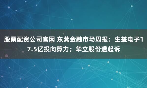 股票配资公司官网 东莞金融市场周报：生益电子17.5亿投向算力；华立股份遭起诉