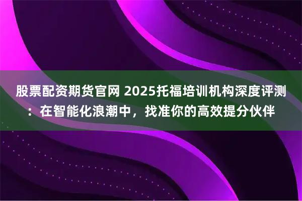 股票配资期货官网 2025托福培训机构深度评测：在智能化浪潮中，找准你的高效提分伙伴