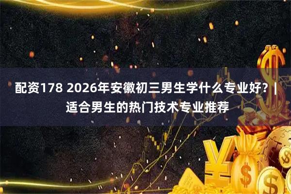 配资178 2026年安徽初三男生学什么专业好？| 适合男生的热门技术专业推荐