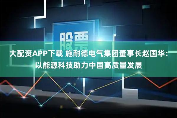 大配资APP下载 施耐德电气集团董事长赵国华：以能源科技助力中国高质量发展