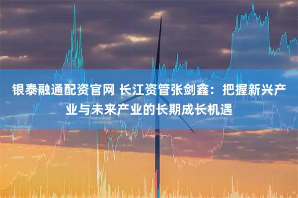 银泰融通配资官网 长江资管张剑鑫：把握新兴产业与未来产业的长期成长机遇