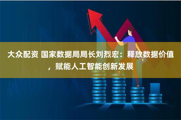 大众配资 国家数据局局长刘烈宏：释放数据价值，赋能人工智能创新发展